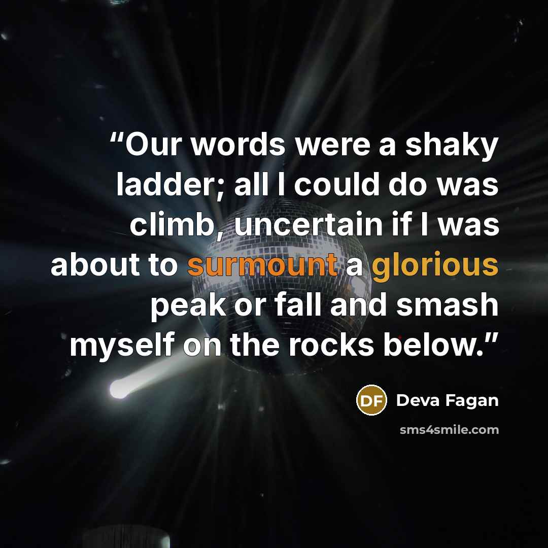 “Our words were a shaky ladder; all I could do was climb, uncertain if I was about to surmount a glorious peak or fall and smash myself on the rocks below.” quote by Deva Fagan