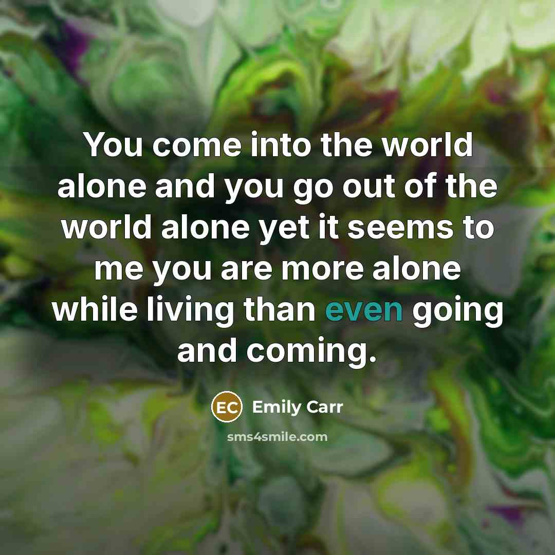 “You come into the world alone and you go out of the world alone yet it seems to me you are more alone while living than even going and coming.” quote by Emily Carr