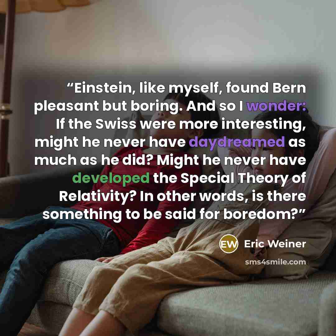 “Einstein, like myself, found Bern pleasant but boring. And so I wonder: If the Swiss were more interesting, might he never have daydreamed as much as he did? Might he never have developed the Special Theory of Relativity? In other words, is there something to be said for boredom?” quote by Eric Weiner