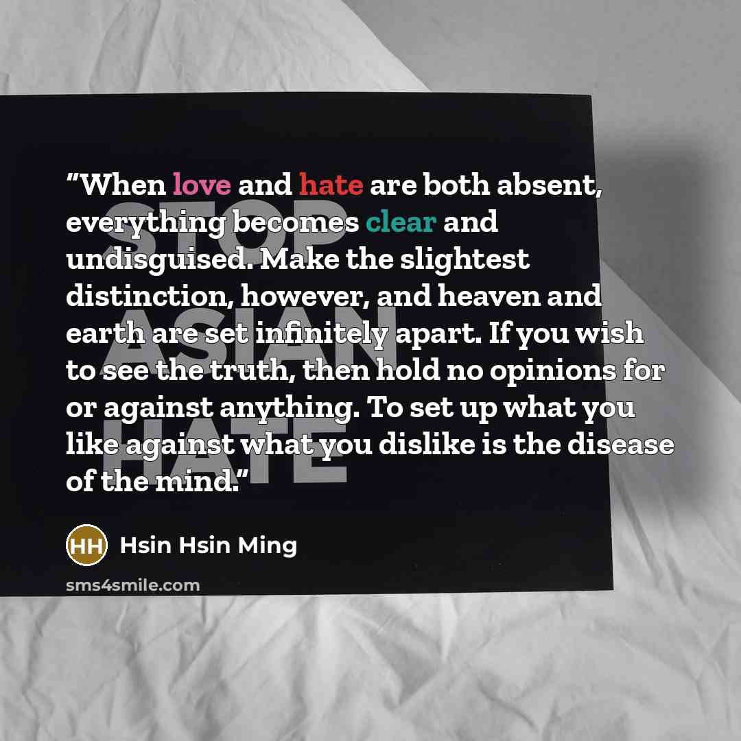 “When love and hate are both absent, everything becomes clear and undisguised. Make the slightest distinction, however, and heaven and earth are set infinitely apart. If you wish to see the truth, then hold no opinions for or against anything. To set up what you like against what you dislike is the…” quote by Hsin Hsin Ming