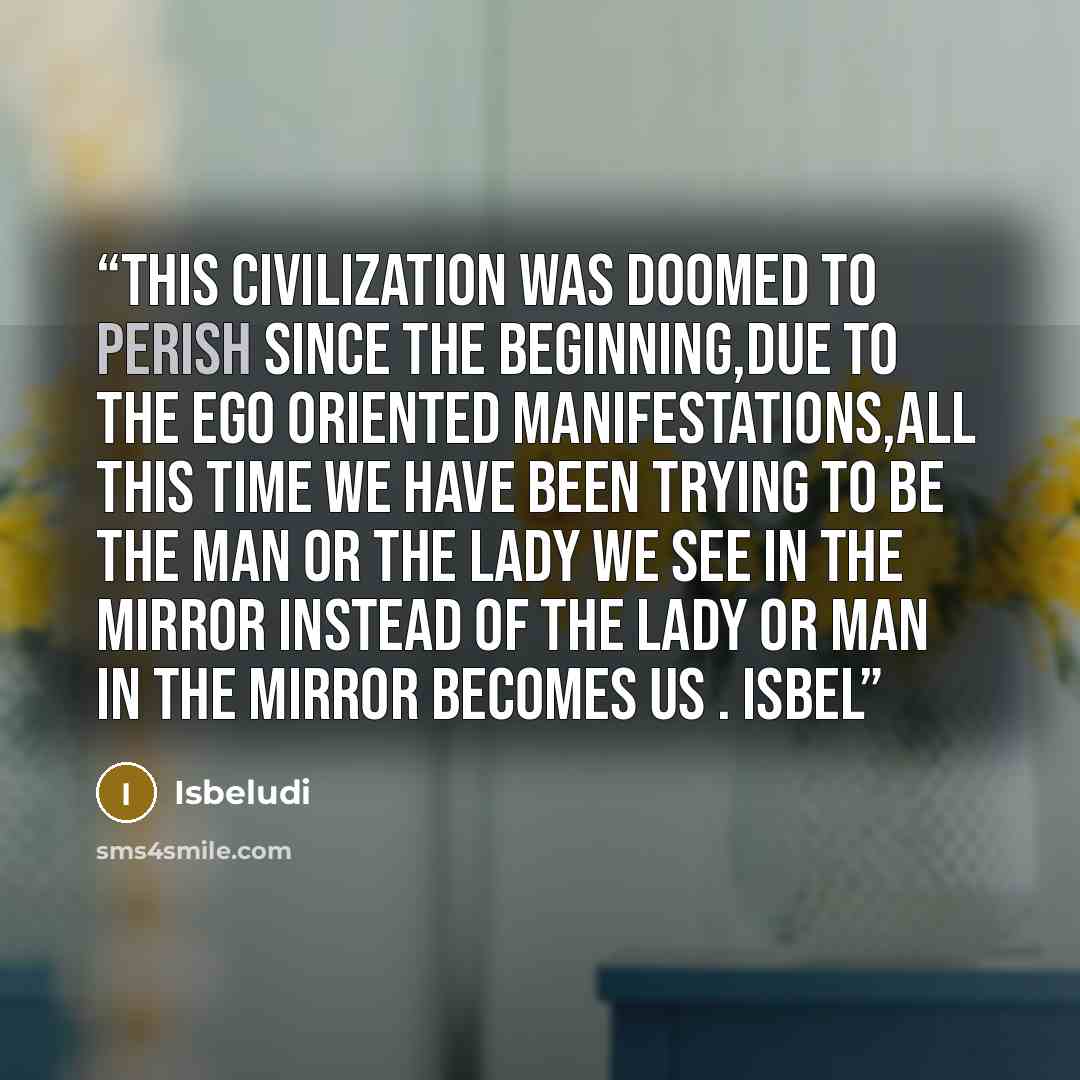 “This civilization was doomed to perish since the beginning,due to the EGO oriented manifestations,all this time we have been trying to be the man or the lady we see in the mirror instead of the lady or man in the mirror becomes us . Isbel” quote by Isbeludi
