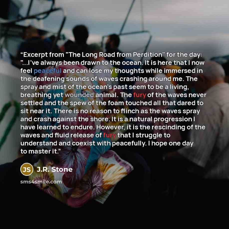 “Excerpt from "The Long Road from Perdition" for the day: "...I've always been drawn to the ocean. It is here that I now feel peaceful and can lose my thoughts while immersed in the deafening sounds of waves crashing around me. The spray and mist of the ocean's past seem to be a living, breathing…” quote by J.R. Stone