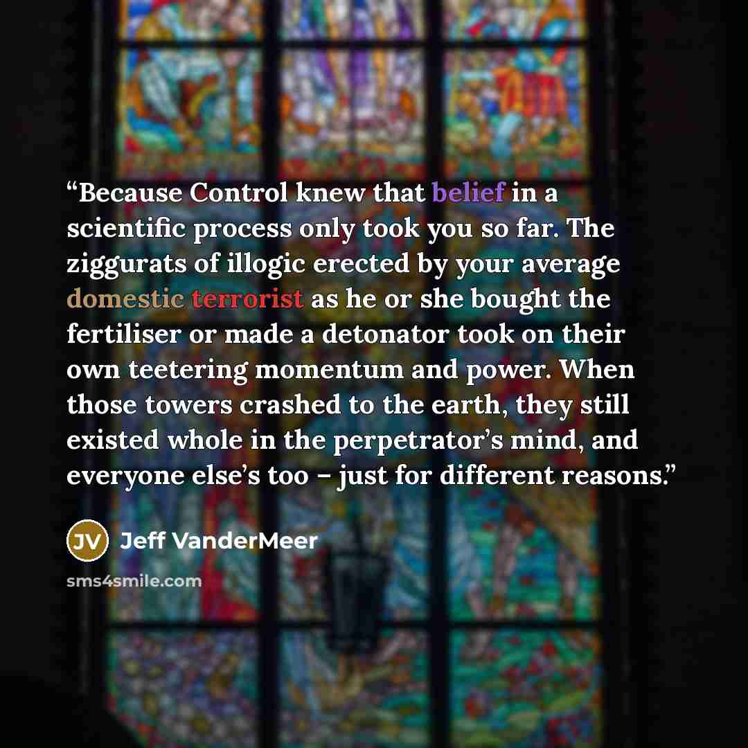 “Because Control knew that belief in a scientific process only took you so far. The ziggurats of illogic erected by your average domestic terrorist as he or she bought the fertiliser or made a detonator took on their own teetering momentum and power. When those towers crashed to the earth, they…” quote by Jeff VanderMeer