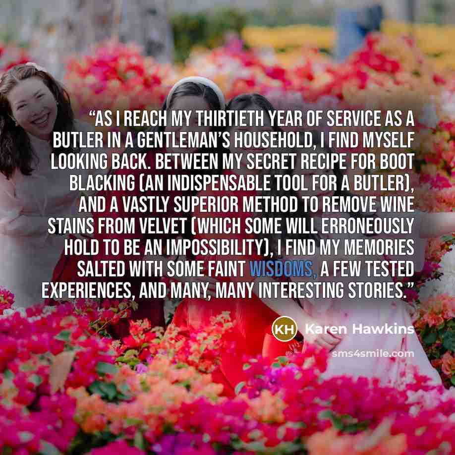 “As I reach my thirtieth year of service as a butler in a gentleman’s household, I find myself looking back. Between my secret recipe for boot blacking (an indispensable tool for a butler), and a vastly superior method to remove wine stains from velvet (which some will erroneously hold to be an…” quote by Karen Hawkins