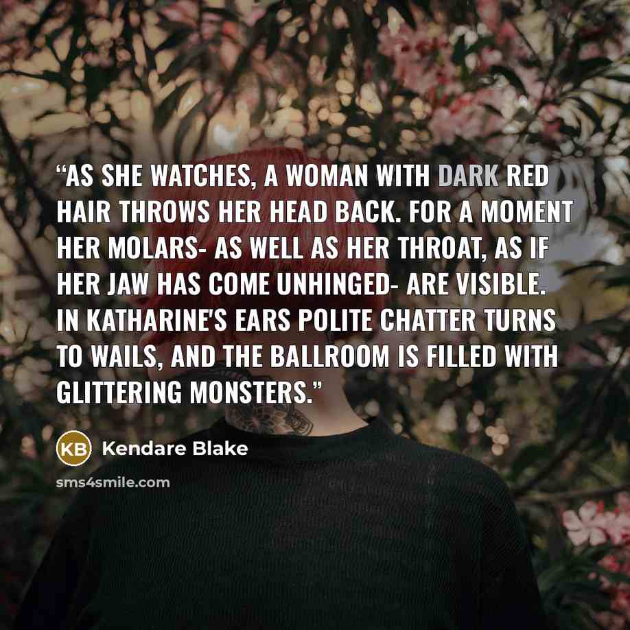 “As she watches, a woman with dark red hair throws her head back. For a moment her molars- as well as her throat, as if her jaw has come unhinged- are visible. In Katharine's ears polite chatter turns to wails, and the ballroom is filled with glittering monsters.” quote by Kendare Blake