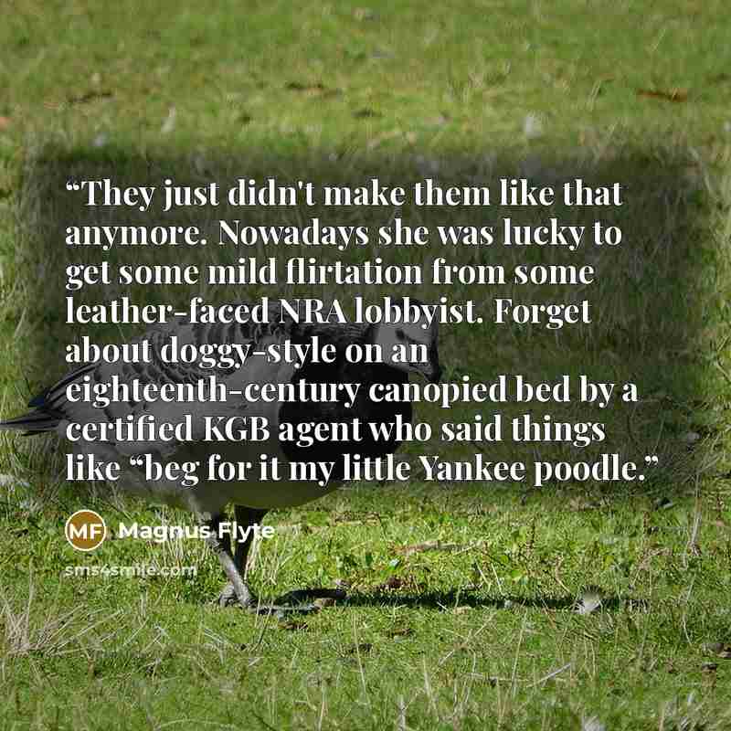 “They just didn't make them like that anymore. Nowadays she was lucky to get some mild flirtation from some leather-faced NRA lobbyist. Forget about doggy-style on an eighteenth-century canopied bed by a certified KGB agent who said things like “beg for it my little Yankee poodle.” quote by Magnus Flyte
