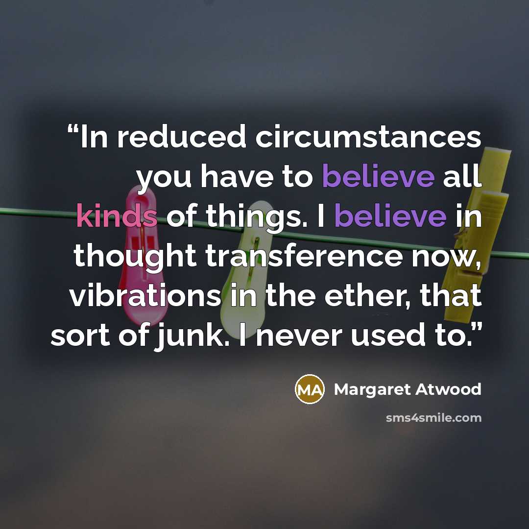 “In reduced circumstances you have to believe all kinds of things. I believe in thought transference now, vibrations in the ether, that sort of junk. I never used to.” quote by Margaret Atwood