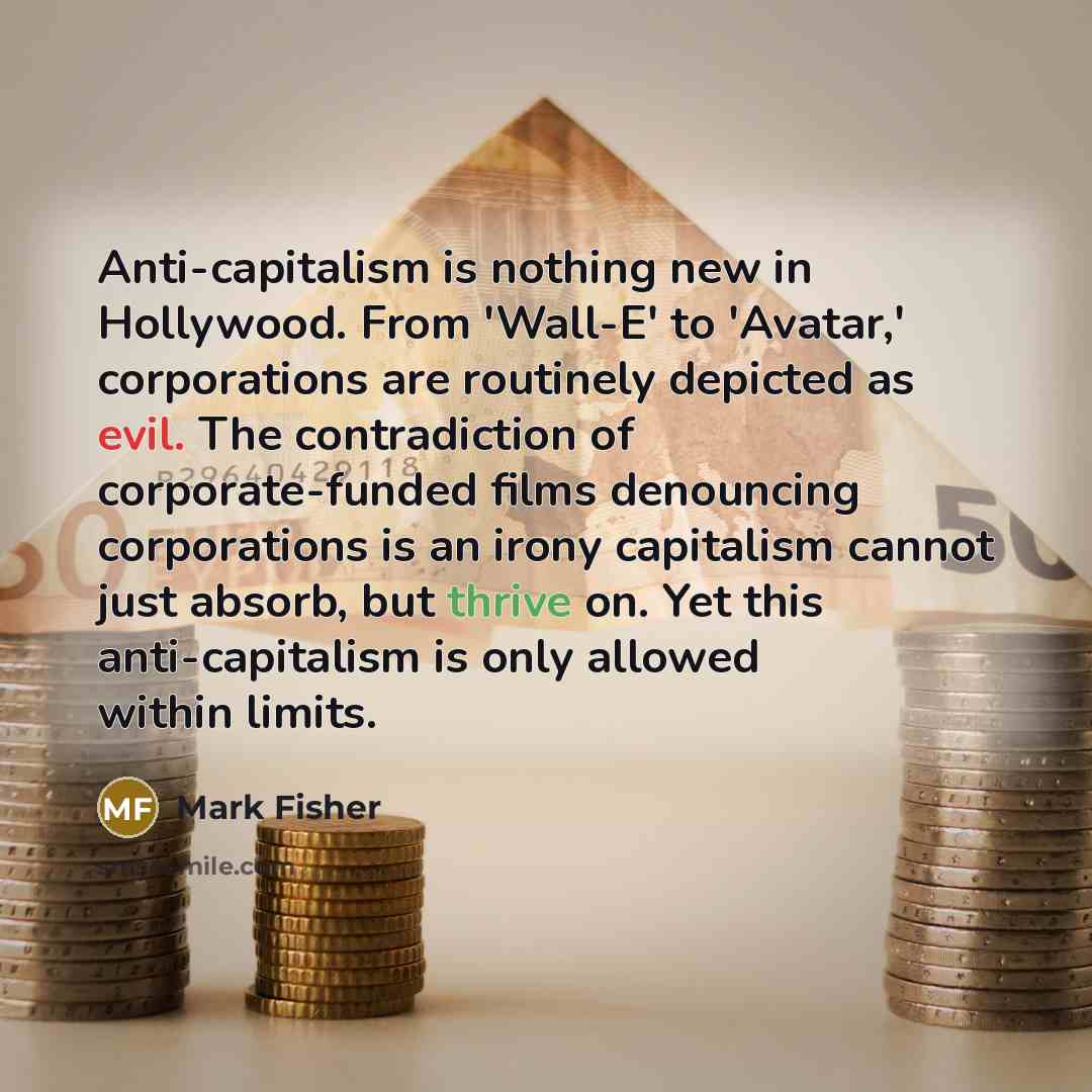 “Anti-capitalism is nothing new in Hollywood. From 'Wall-E' to 'Avatar,' corporations are routinely depicted as evil. The contradiction of corporate-funded films denouncing corporations is an irony capitalism cannot just absorb, but thrive on. Yet this anti-capitalism is only allowed within limits.” quote by Mark Fisher
