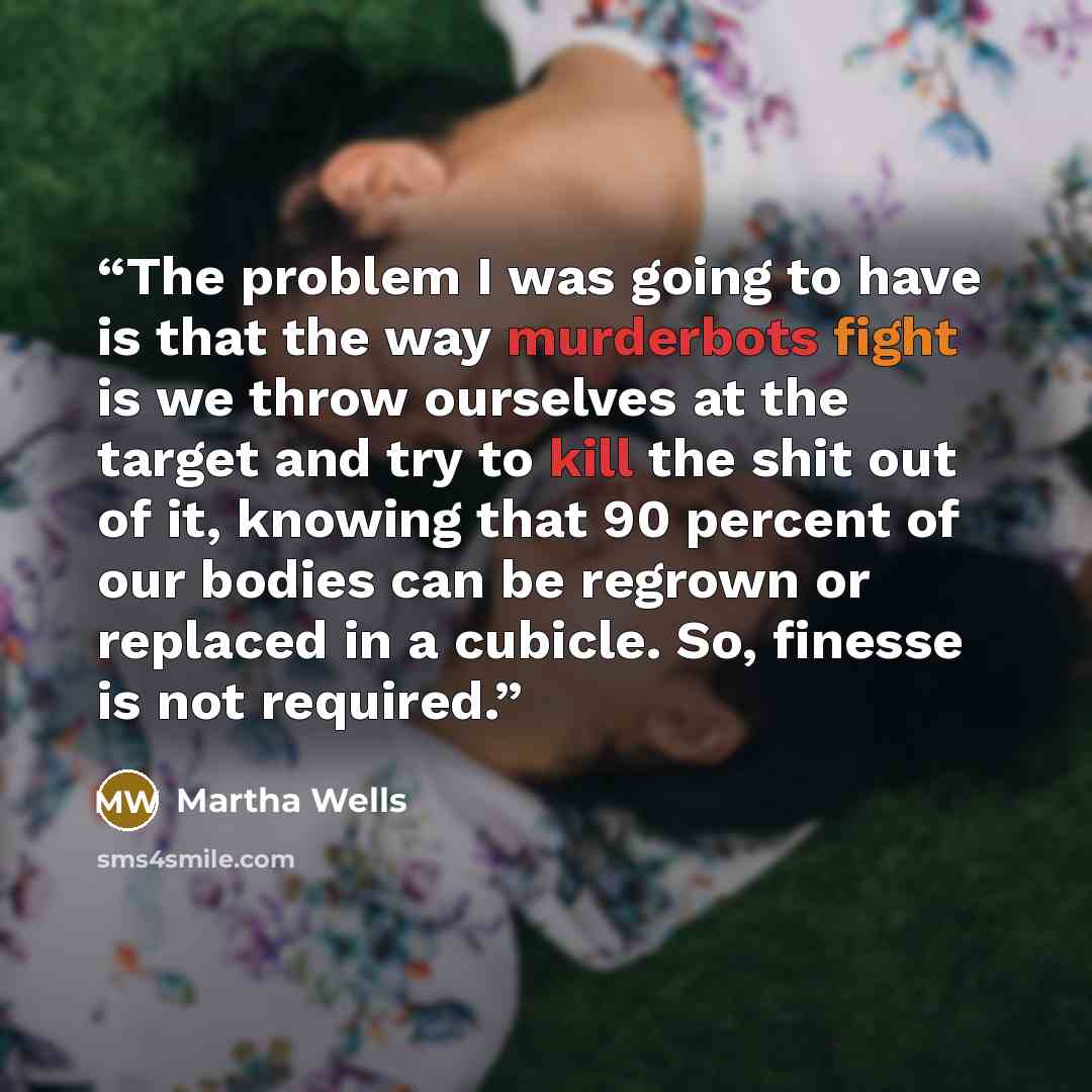 “The problem I was going to have is that the way murderbots fight is we throw ourselves at the target and try to kill the shit out of it, knowing that 90 percent of our bodies can be regrown or replaced in a cubicle. So, finesse is not required.” quote by Martha Wells