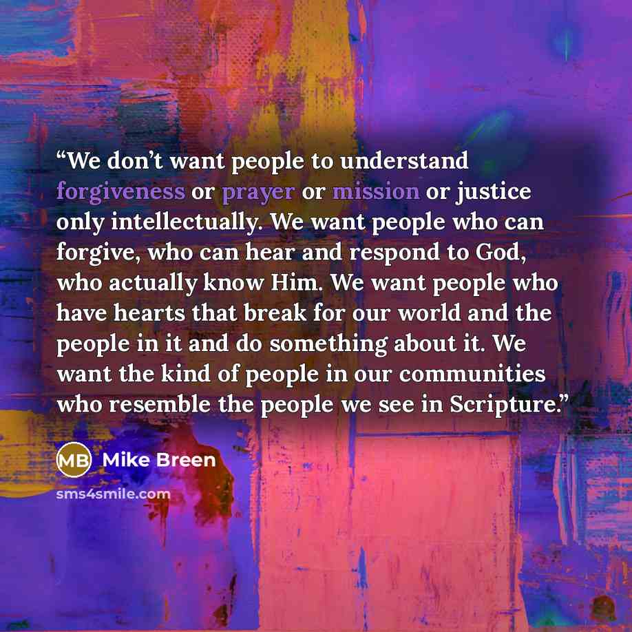 “We don’t want people to understand forgiveness or prayer or mission or justice only intellectually. We want people who can forgive, who can hear and respond to God, who actually know Him. We want people who have hearts that break for our world and the people in it and do something about it. We…” quote by Mike Breen