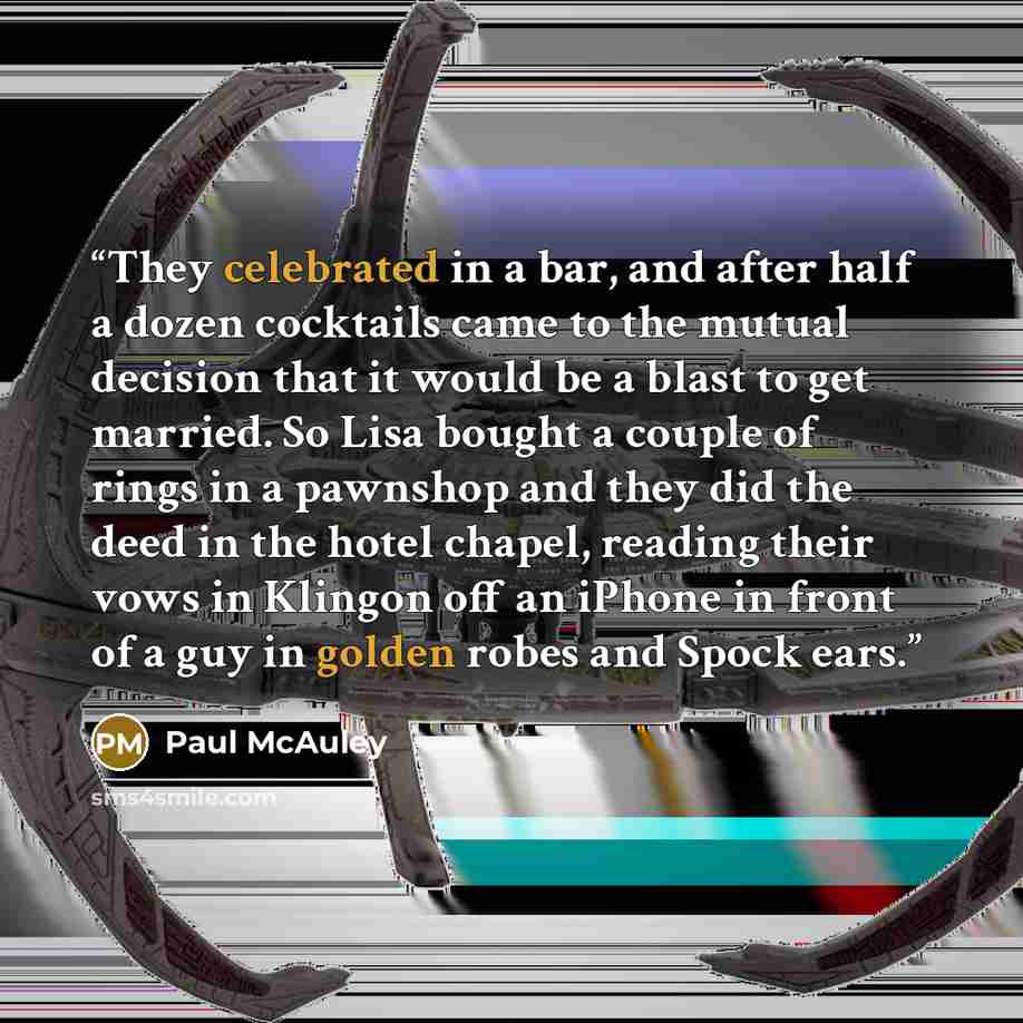 “They celebrated in a bar, and after half a dozen cocktails came to the mutual decision that it would be a blast to get married. So Lisa bought a couple of rings in a pawnshop and they did the deed in the hotel chapel, reading their vows in Klingon off an iPhone in front of a guy in golden robes…” quote by Paul McAuley