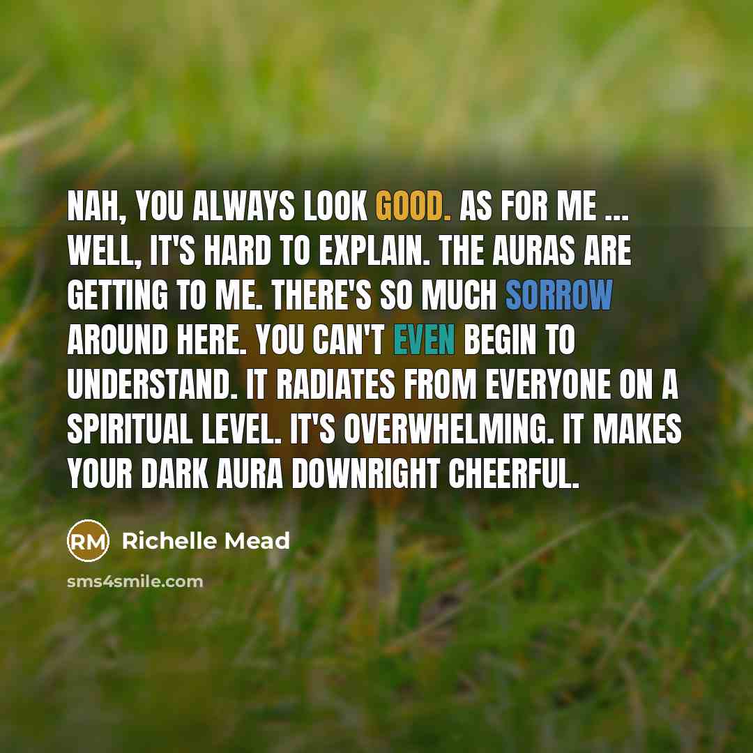 “Nah, you always look good. As for me … well, it's hard to explain. The auras are getting to me. There's so much sorrow around here. You can't even begin to understand. It radiates from everyone on a spiritual level. It's overwhelming. It makes your dark aura downright cheerful.” quote by Richelle Mead