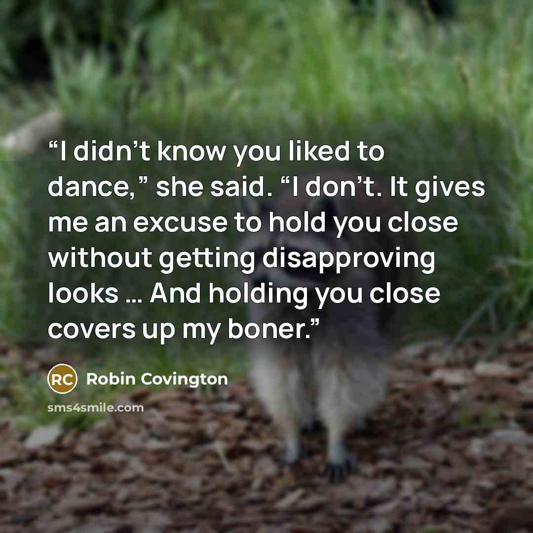 “I didn’t know you liked to dance,” she said. “I don’t. It gives me an excuse to hold you close without getting disapproving looks … And holding you close covers up my boner.” quote by Robin Covington