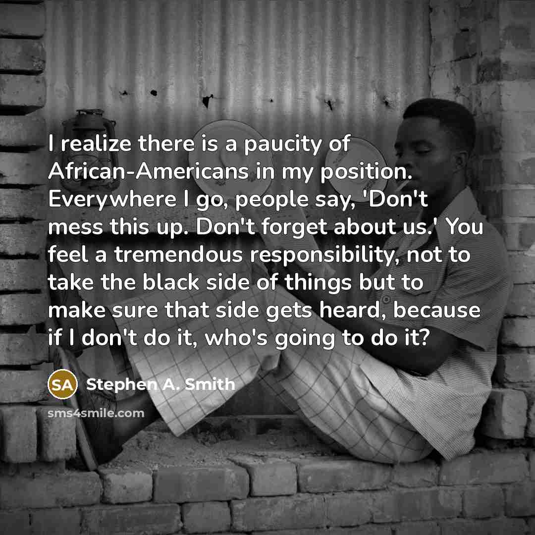 “I realize there is a paucity of African-Americans in my position. Everywhere I go, people say, 'Don't mess this up. Don't forget about us.' You feel a tremendous responsibility, not to take the black side of things but to make sure that side gets heard, because if I don't do it, who's going to do…” quote by Stephen A. Smith
