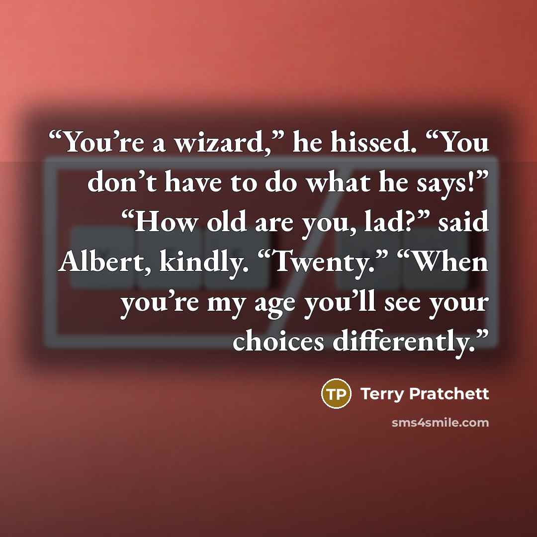 “You’re a wizard,” he hissed. “You don’t have to do what he says!” “How old are you, lad?” said Albert, kindly. “Twenty.” “When you’re my age you’ll see your choices differently.” quote by Terry Pratchett