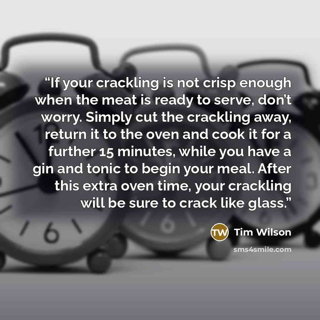 “If your crackling is not crisp enough when the meat is ready to serve, don’t worry. Simply cut the crackling away, return it to the oven and cook it for a further 15 minutes, while you have a gin and tonic to begin your meal. After this extra oven time, your crackling will be sure to crack like…” quote by Tim Wilson