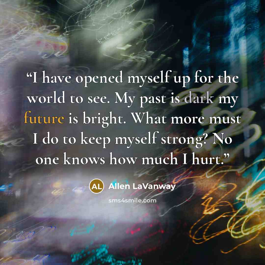 “I have opened myself up for the world to see. My past is dark my future is bright. What more must I do to keep myself strong? No one knows how much I hurt.” quote by Allen LaVanway