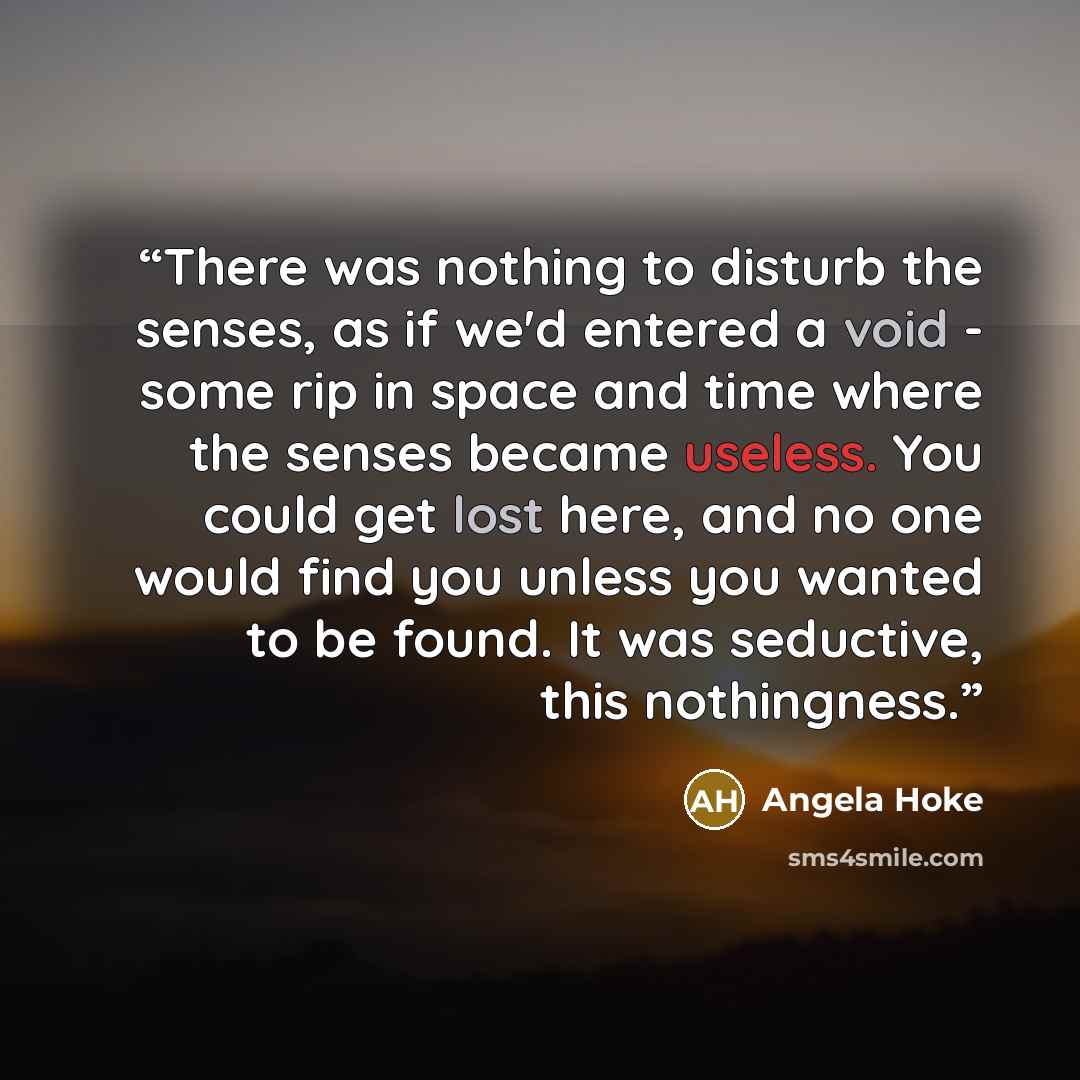 “There was nothing to disturb the senses, as if we'd entered a void - some rip in space and time where the senses became useless. You could get lost here, and no one would find you unless you wanted to be found. It was seductive, this nothingness.” quote by Angela Hoke