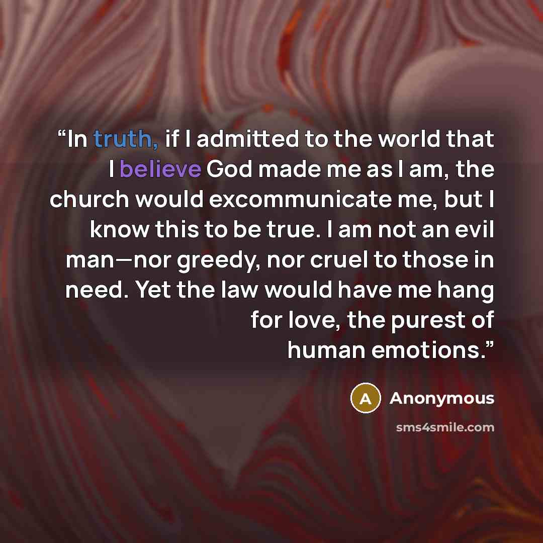 “In truth, if I admitted to the world that I believe God made me as I am, the church would excommunicate me, but I know this to be true. I am not an evil man—nor greedy, nor cruel to those in need. Yet the law would have me hang for love, the purest of human emotions.” quote by Anonymous