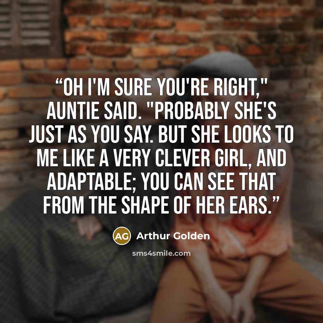 “Oh I'm sure you're right," Auntie said. "Probably she's just as you say. But she looks to me like a very clever girl, and adaptable; you can see that from the shape of her ears.” quote by Arthur Golden