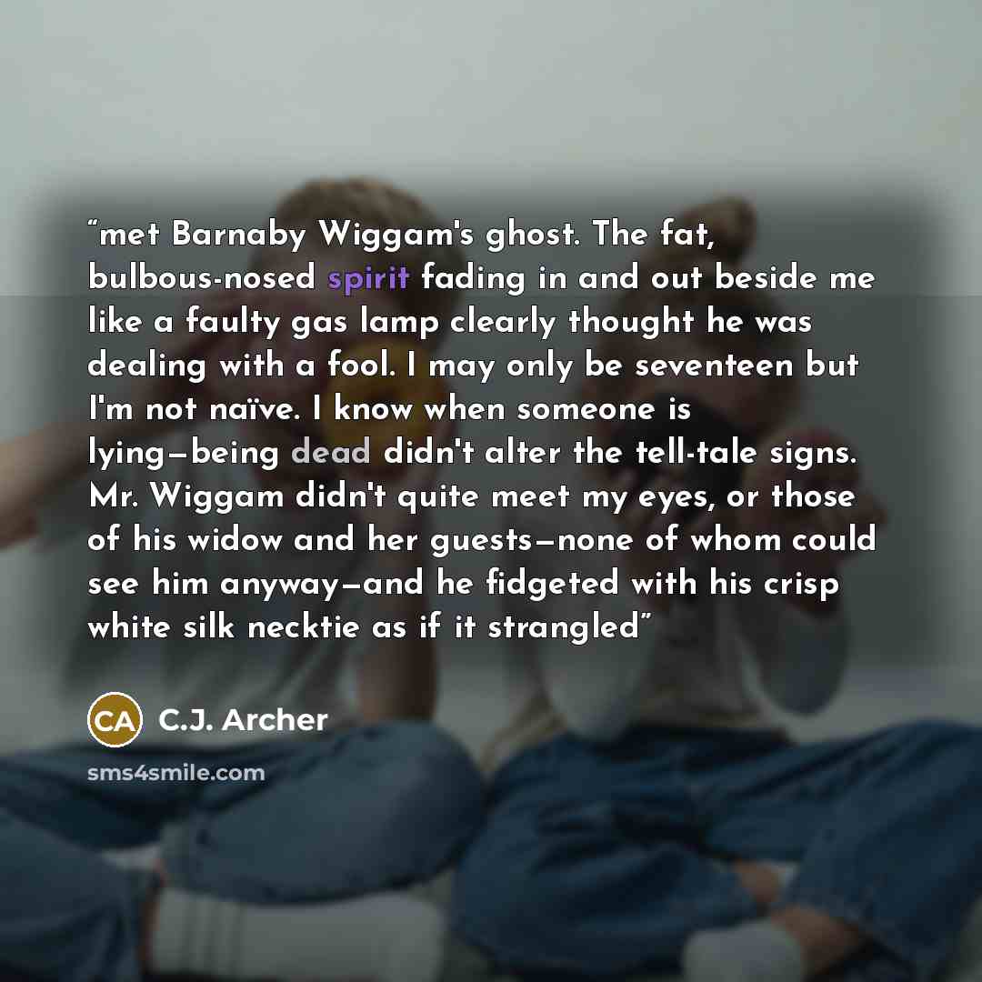 “met Barnaby Wiggam's ghost. The fat, bulbous-nosed spirit fading in and out beside me like a faulty gas lamp clearly thought he was dealing with a fool. I may only be seventeen but I'm not naïve. I know when someone is lying—being dead didn't alter the tell-tale signs. Mr. Wiggam didn't quite meet…” quote by C.J. Archer