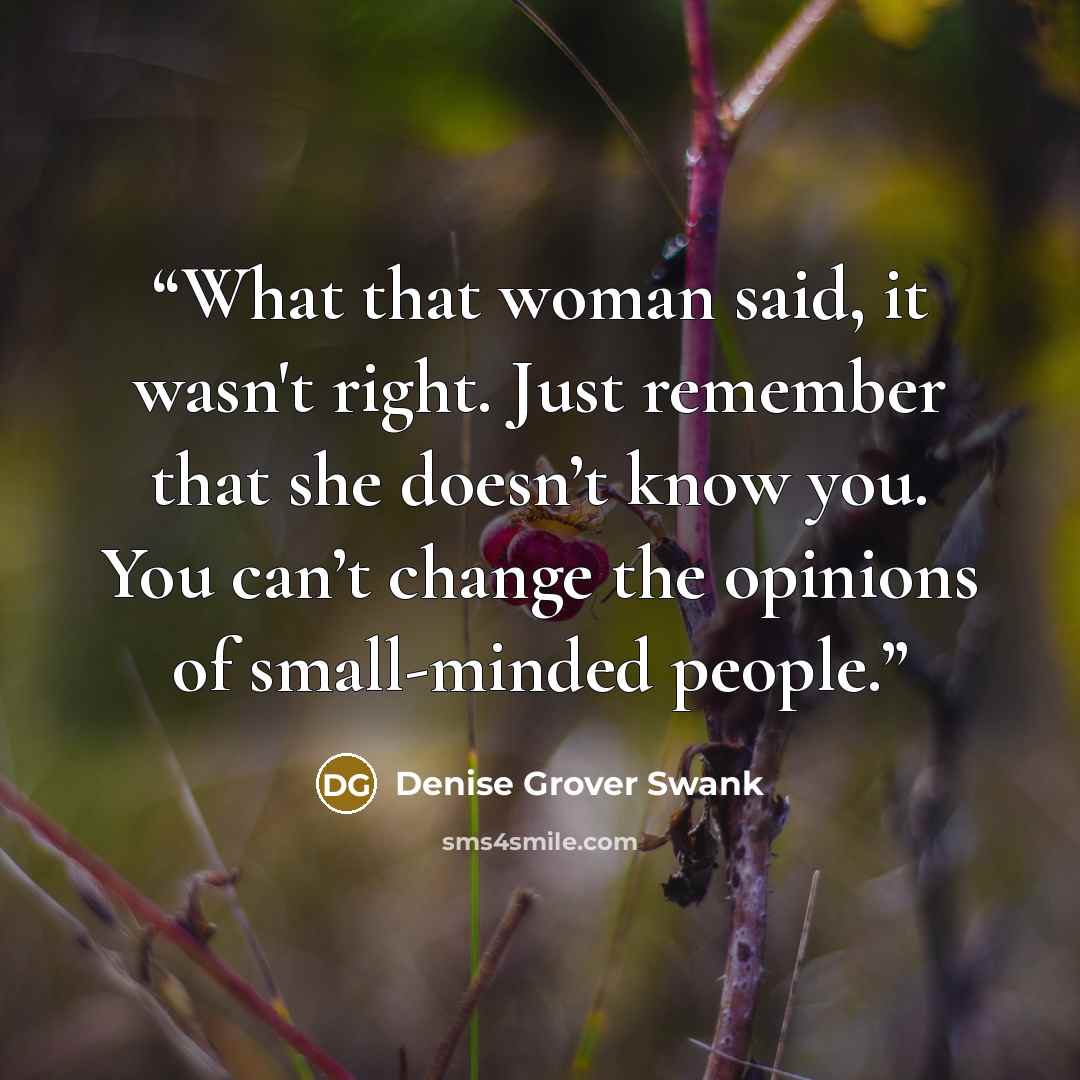 “What that woman said, it wasn't right. Just remember that she doesn’t know you. You can’t change the opinions of small-minded people.” quote by Denise Grover Swank