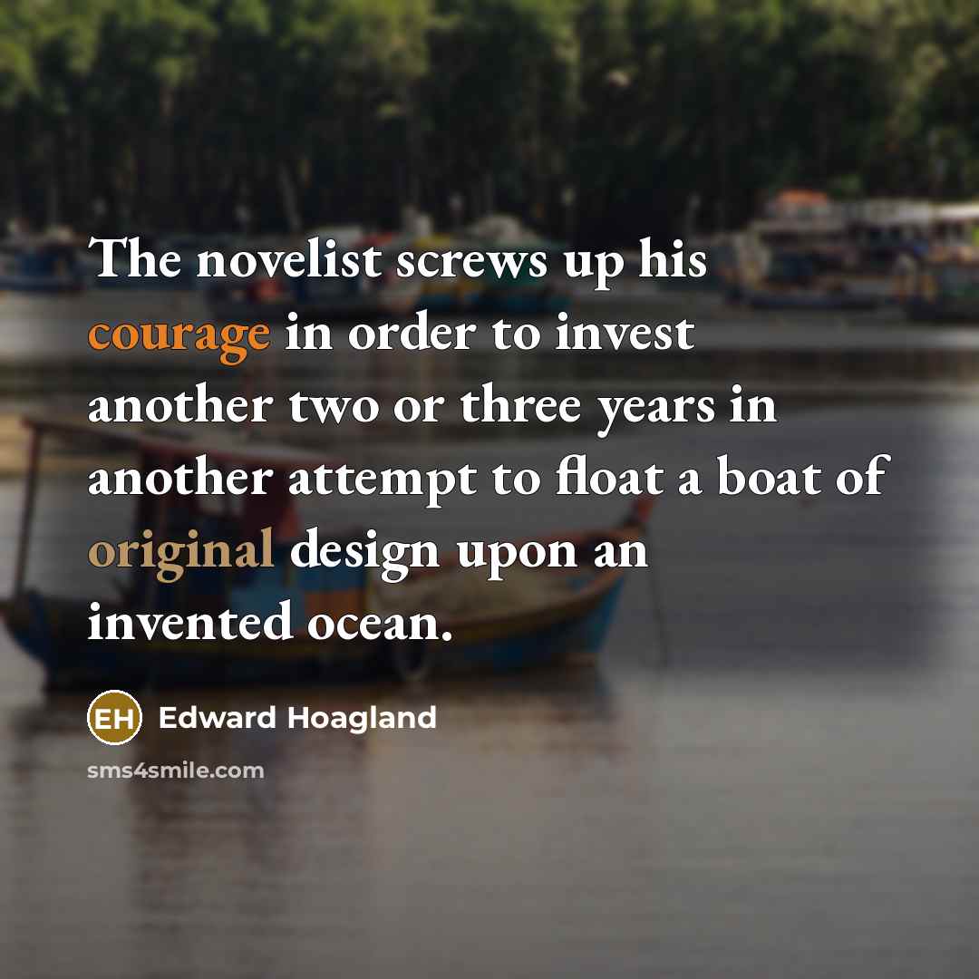 “The novelist screws up his courage in order to invest another two or three years in another attempt to float a boat of original design upon an invented ocean.” quote by Edward Hoagland