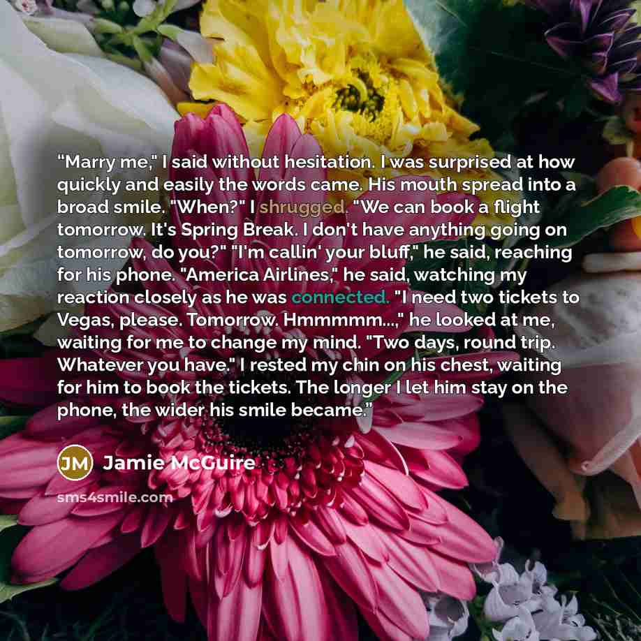 “Marry me," I said without hesitation. I was surprised at how quickly and easily the words came. His mouth spread into a broad smile. "When?" I shrugged. "We can book a flight tomorrow. It's Spring Break. I don't have anything going on tomorrow, do you?" "I'm callin' your bluff," he said, reaching…” quote by Jamie McGuire