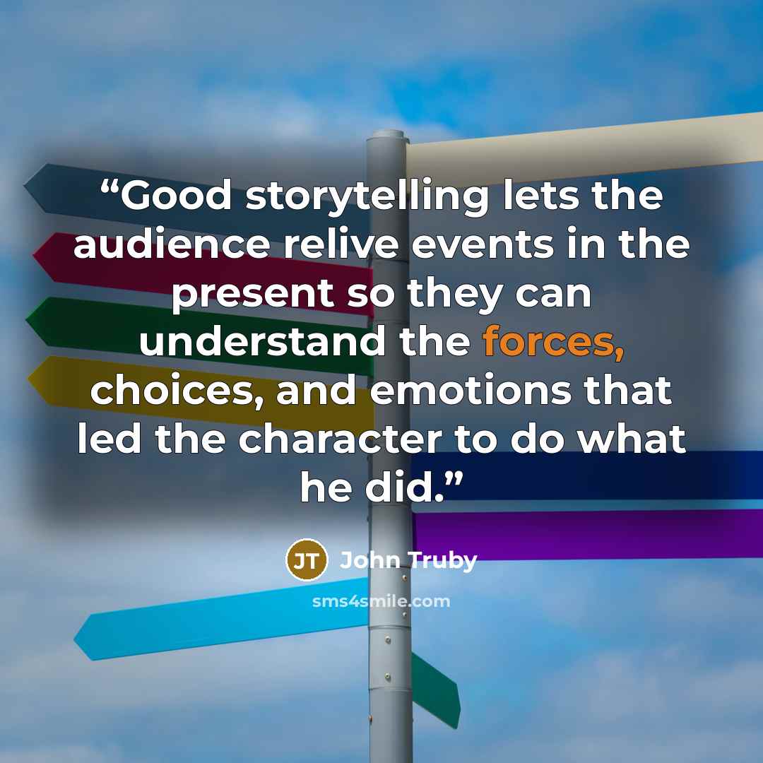 “Good storytelling lets the audience relive events in the present so they can understand the forces, choices, and emotions that led the character to do what he did.” quote by John Truby