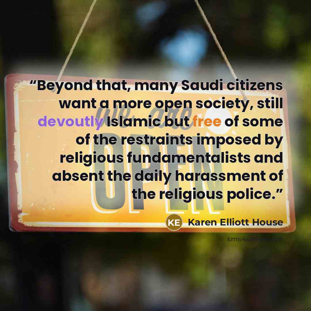 “Beyond that, many Saudi citizens want a more open society, still devoutly Islamic but free of some of the restraints imposed by religious fundamentalists and absent the daily harassment of the religious police.” quote by Karen Elliott House