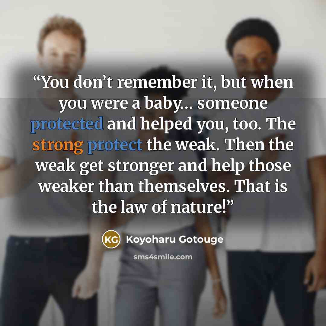 “You don’t remember it, but when you were a baby… someone protected and helped you, too. The strong protect the weak. Then the weak get stronger and help those weaker than themselves. That is the law of nature!” quote by Koyoharu Gotouge