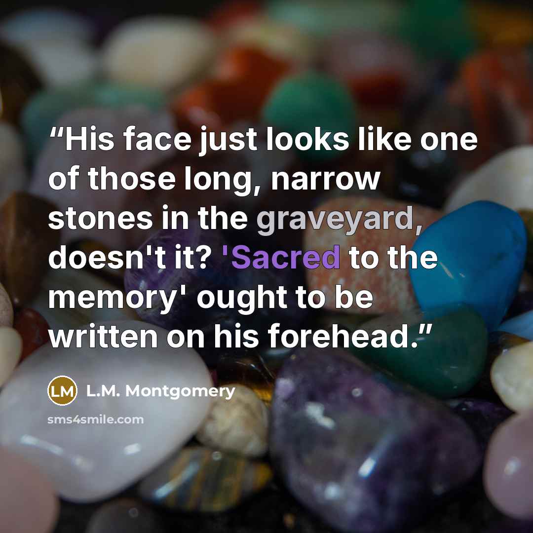“His face just looks like one of those long, narrow stones in the graveyard, doesn't it? 'Sacred to the memory' ought to be written on his forehead.” quote by L.M. Montgomery