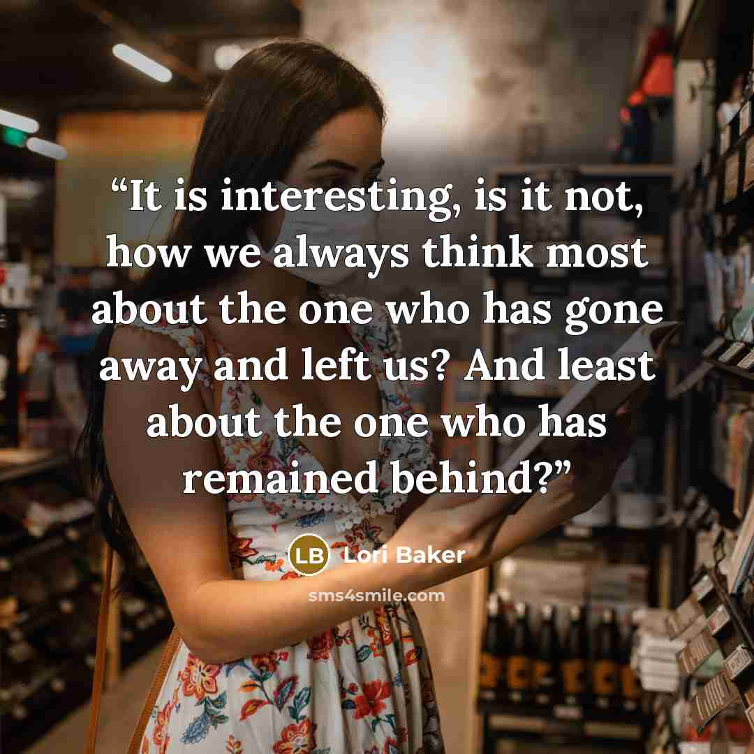 “It is interesting, is it not, how we always think most about the one who has gone away and left us? And least about the one who has remained behind?” quote by Lori Baker