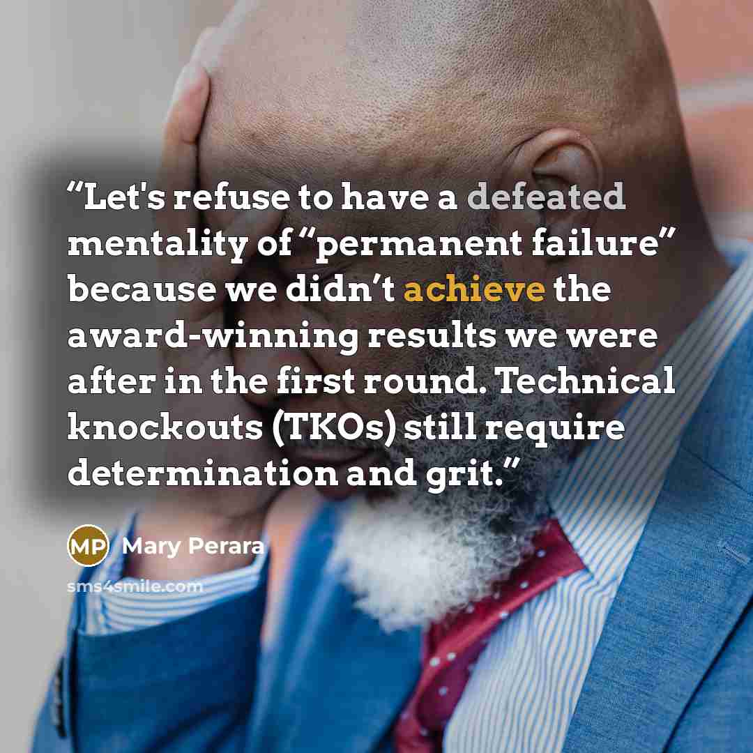 “Let's refuse to have a defeated mentality of “permanent failure” because we didn’t achieve the award-winning results we were after in the first round. Technical knockouts (TKOs) still require determination and grit.” quote by Mary Perara