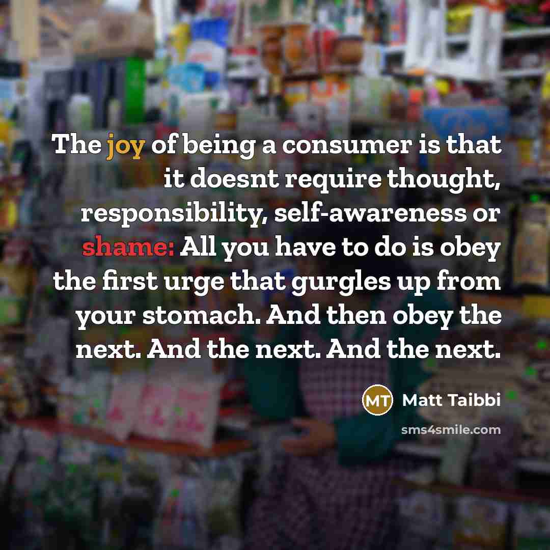 “The joy of being a consumer is that it doesnt require thought, responsibility, self-awareness or shame: All you have to do is obey the first urge that gurgles up from your stomach. And then obey the next. And the next. And the next.” quote by Matt Taibbi