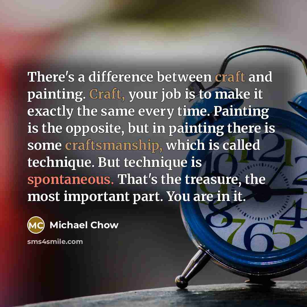 “There's a difference between craft and painting. Craft, your job is to make it exactly the same every time. Painting is the opposite, but in painting there is some craftsmanship, which is called technique. But technique is spontaneous. That's the treasure, the most important part. You are in it.” quote by Michael Chow