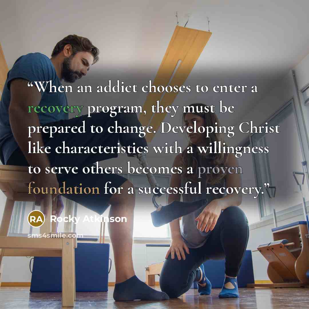“When an addict chooses to enter a recovery program, they must be prepared to change. Developing Christ like characteristics with a willingness to serve others becomes a proven foundation for a successful recovery.” quote by Rocky Atkinson