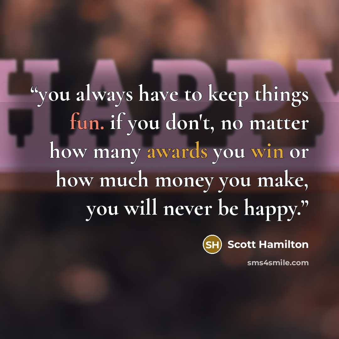 “you always have to keep things fun. if you don't, no matter how many awards you win or how much money you make, you will never be happy.” quote by Scott Hamilton