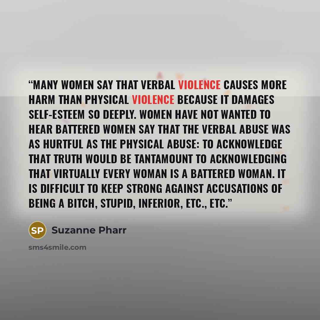 “Many women say that verbal violence causes more harm than physical violence because it damages self-esteem so deeply. Women have not wanted to hear battered women say that the verbal abuse was as hurtful as the physical abuse: to acknowledge that truth would be tantamount to acknowledging that…” quote by Suzanne Pharr