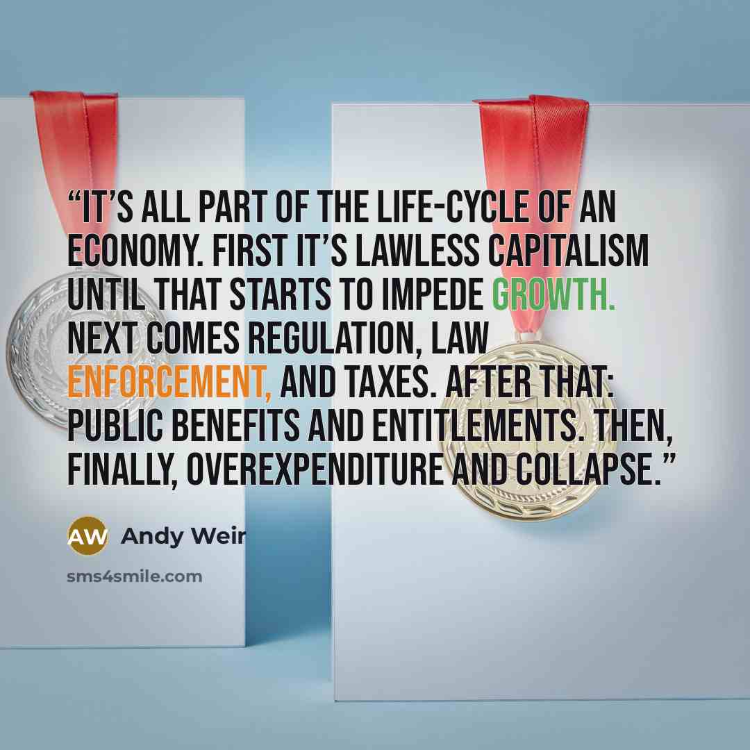 “It’s all part of the life-cycle of an economy. First it’s lawless capitalism until that starts to impede growth. Next comes regulation, law enforcement, and taxes. After that: public benefits and entitlements. Then, finally, overexpenditure and collapse.” quote by Andy Weir