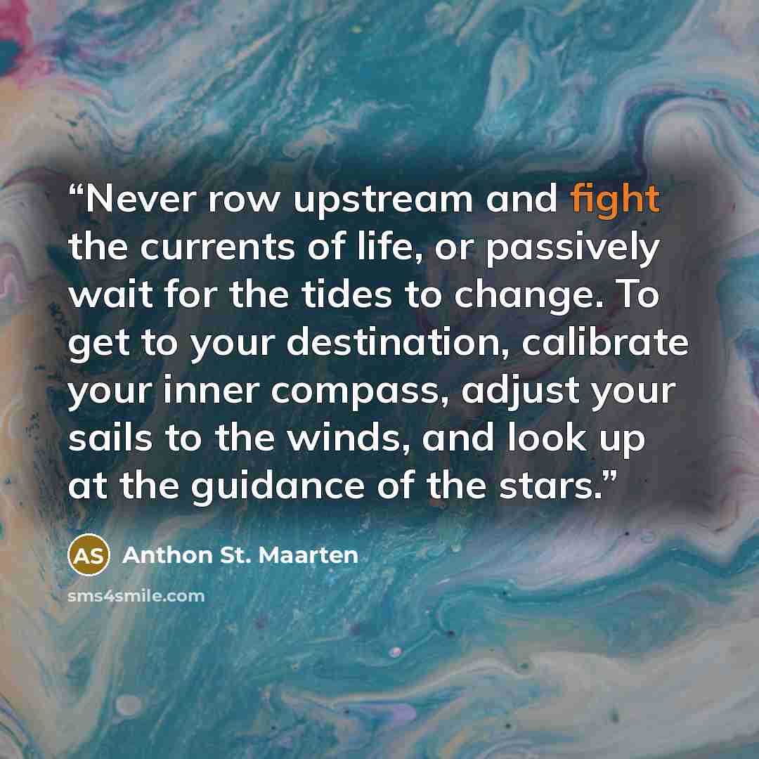 “Never row upstream and fight the currents of life, or passively wait for the tides to change. To get to your destination, calibrate your inner compass, adjust your sails to the winds, and look up at the guidance of the stars.” quote by Anthon St. Maarten
