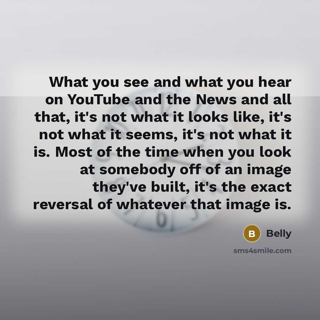 “What you see and what you hear on YouTube and the News and all that, it's not what it looks like, it's not what it seems, it's not what it is. Most of the time when you look at somebody off of an image they've built, it's the exact reversal of whatever that image is.” quote by Belly