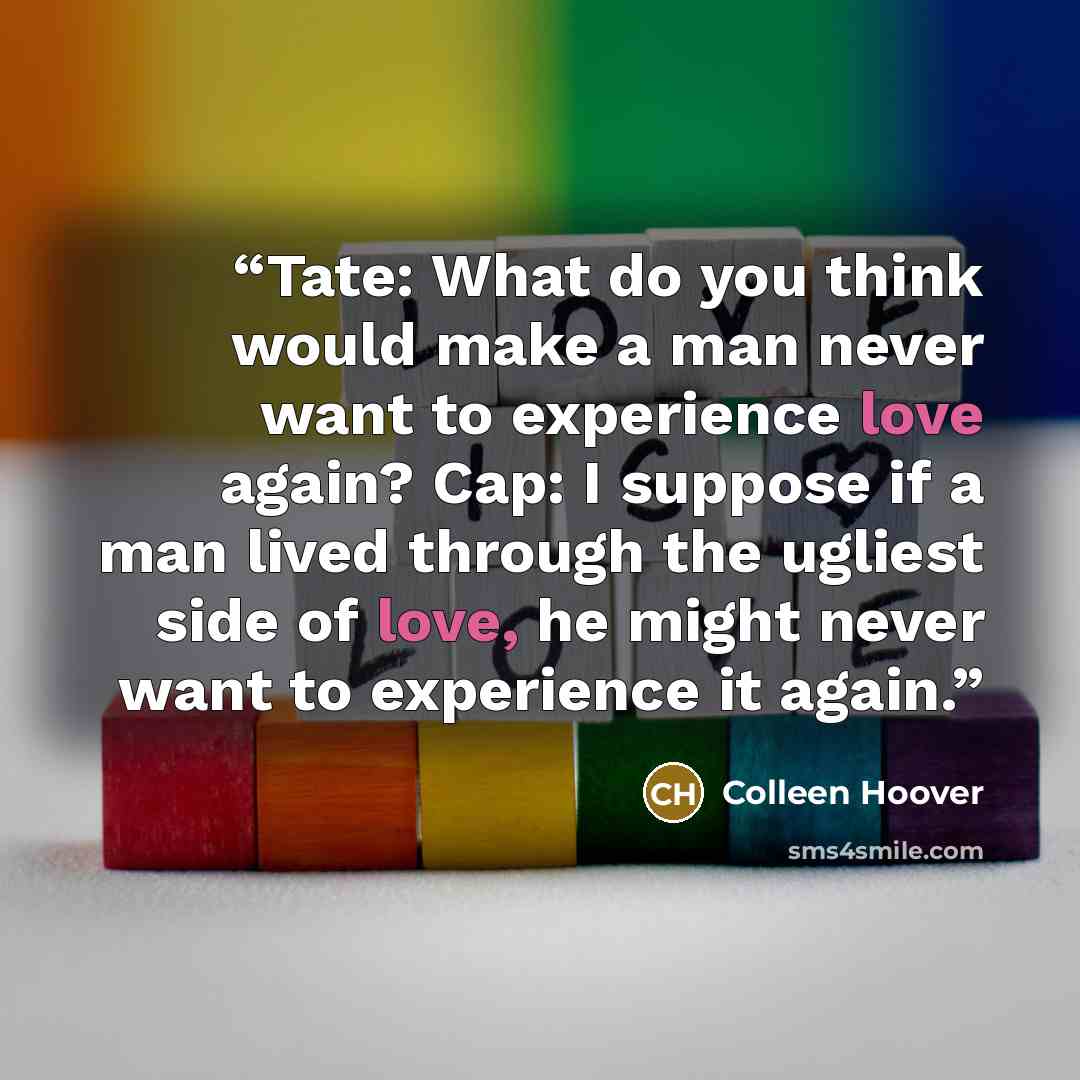 “Tate: What do you think would make a man never want to experience love again? Cap: I suppose if a man lived through the ugliest side of love, he might never want to experience it again.” quote by Colleen Hoover