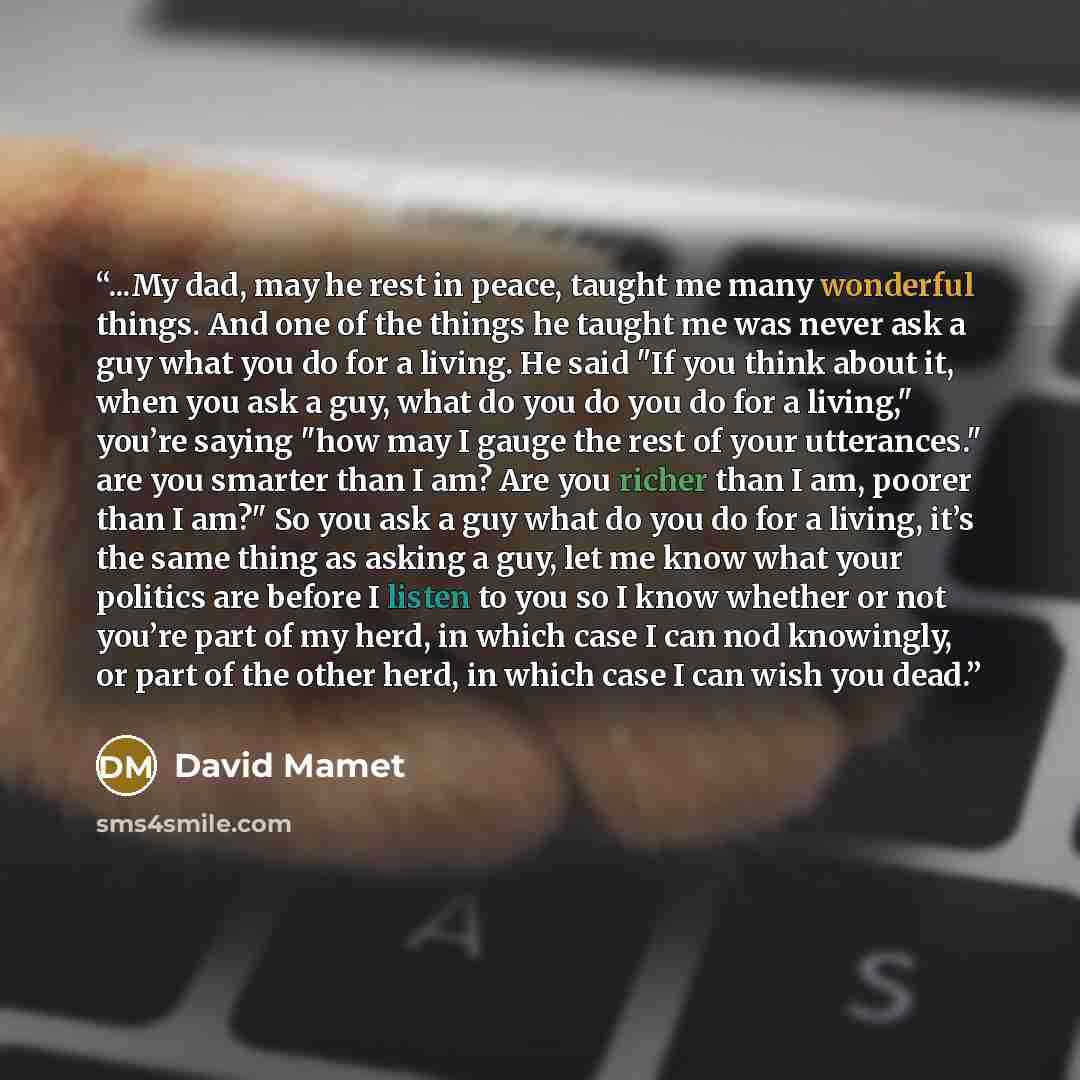 “...My dad, may he rest in peace, taught me many wonderful things. And one of the things he taught me was never ask a guy what you do for a living. He said "If you think about it, when you ask a guy, what do you do you do for a living," you’re saying "how may I gauge the rest of your utterances."…” quote by David Mamet