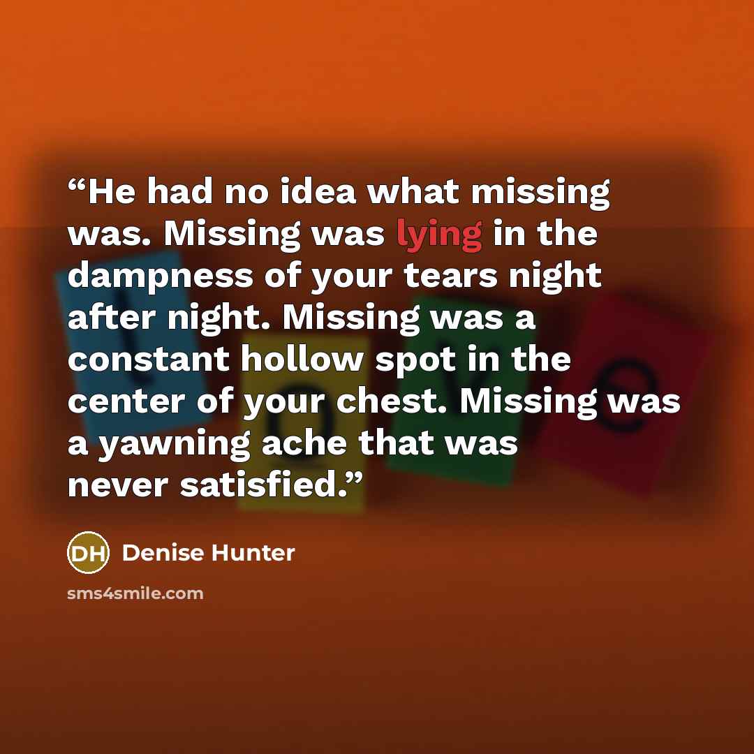 “He had no idea what missing was. Missing was lying in the dampness of your tears night after night. Missing was a constant hollow spot in the center of your chest. Missing was a yawning ache that was never satisfied.” quote by Denise Hunter