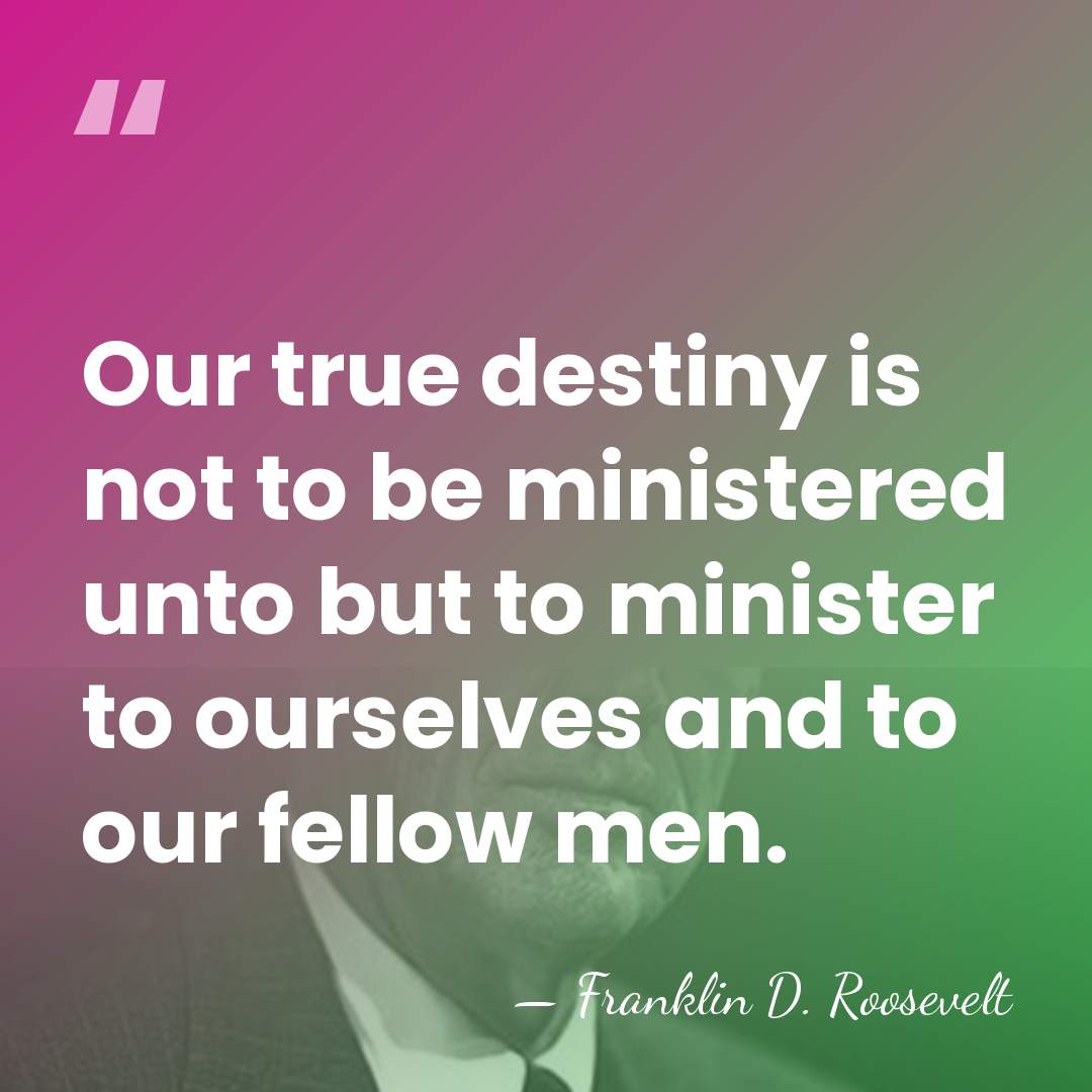 Our true destiny is not to be ministered unto but to minister&hellip; - Franklin D. Roosevelt