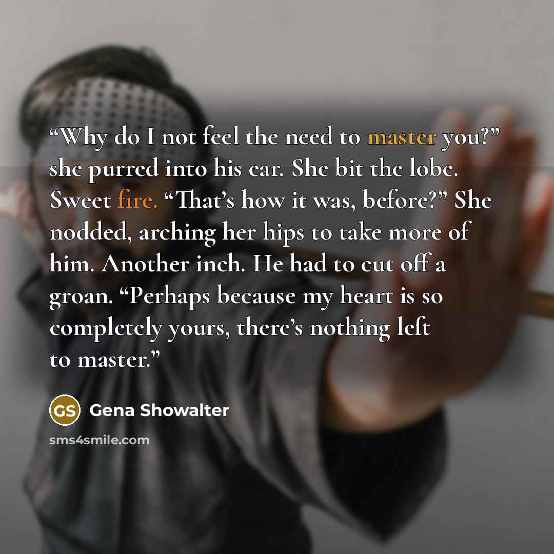 “Why do I not feel the need to master you?” she purred into his ear. She bit the lobe. Sweet fire. “That’s how it was, before?” She nodded, arching her hips to take more of him. Another inch. He had to cut off a groan. “Perhaps because my heart is so completely yours, there’s nothing left to master.” quote by Gena Showalter