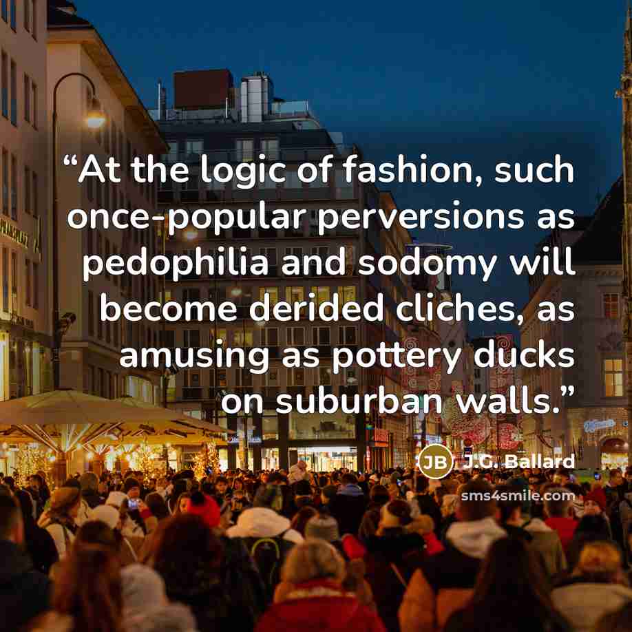 “At the logic of fashion, such once-popular perversions as pedophilia and sodomy will become derided cliches, as amusing as pottery ducks on suburban walls.” quote by J.G. Ballard