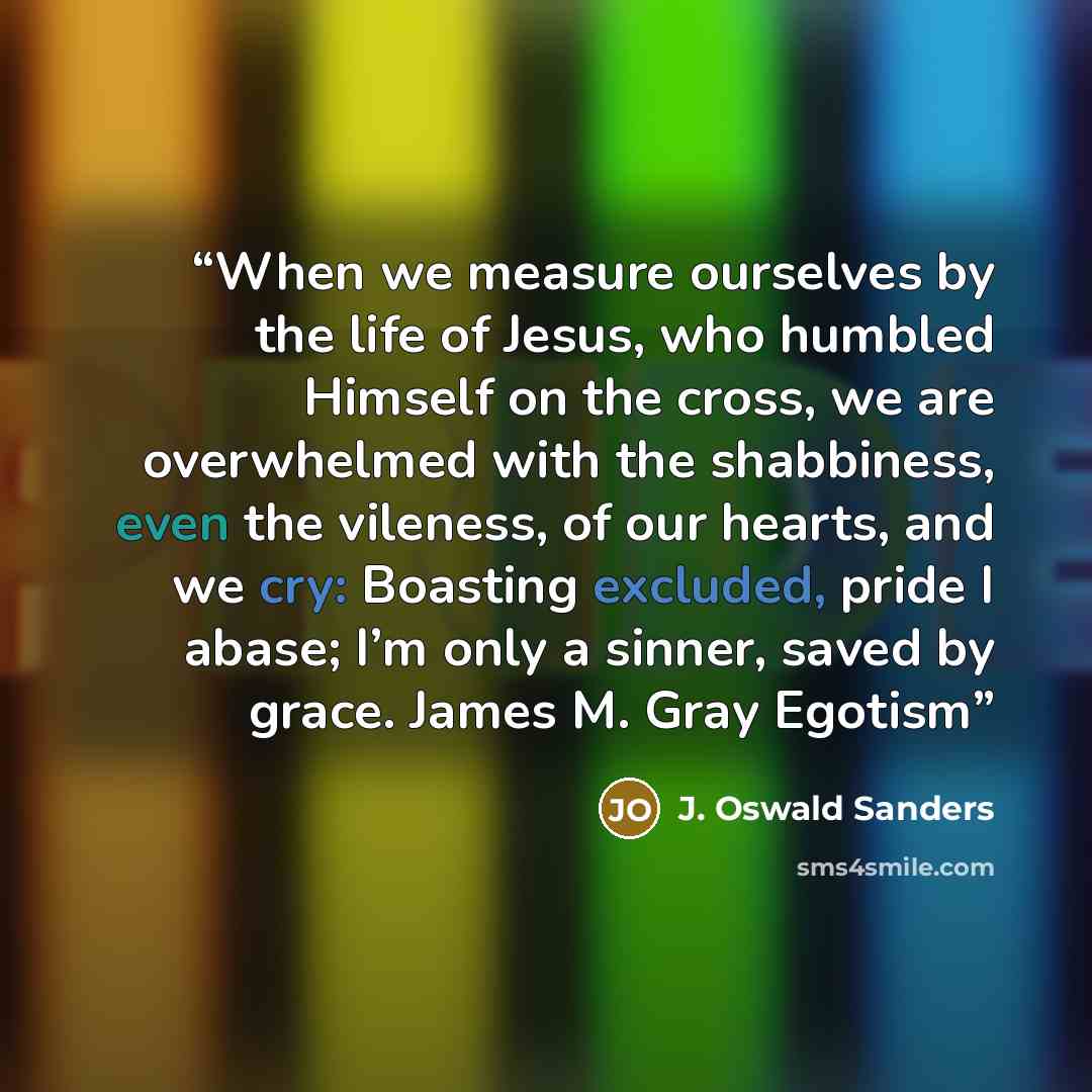 “When we measure ourselves by the life of Jesus, who humbled Himself on the cross, we are overwhelmed with the shabbiness, even the vileness, of our hearts, and we cry: Boasting excluded, pride I abase; I’m only a sinner, saved by grace. James M. Gray Egotism” quote by J. Oswald Sanders