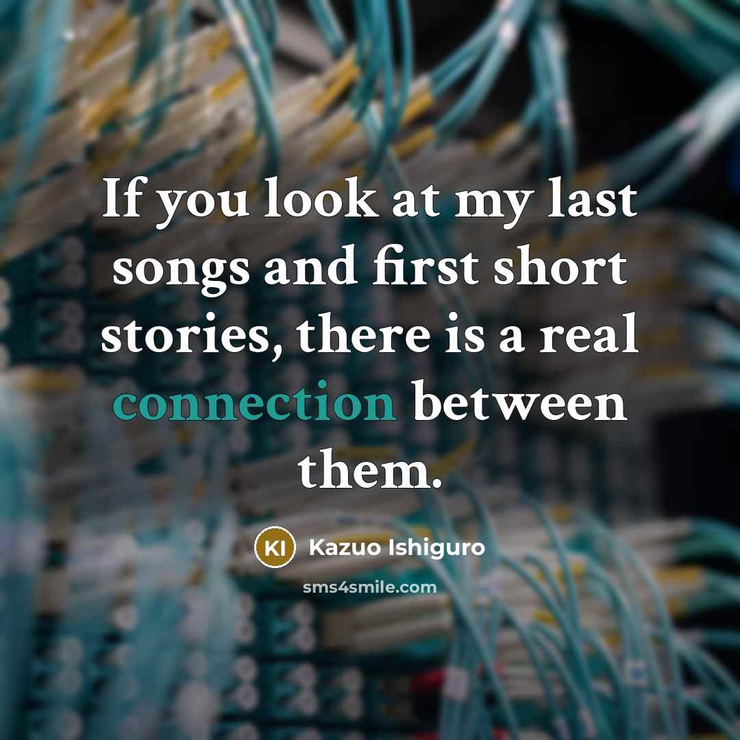 “If you look at my last songs and first short stories, there is a real connection between them.” quote by Kazuo Ishiguro